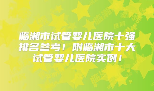 临湘市试管婴儿医院十强排名参考!附临湘市十大试管婴儿医院实例!