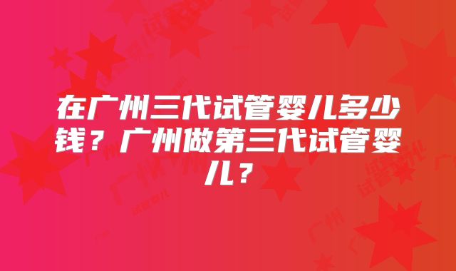 在广州三代试管婴儿多少钱?广州做第三代试管婴儿?