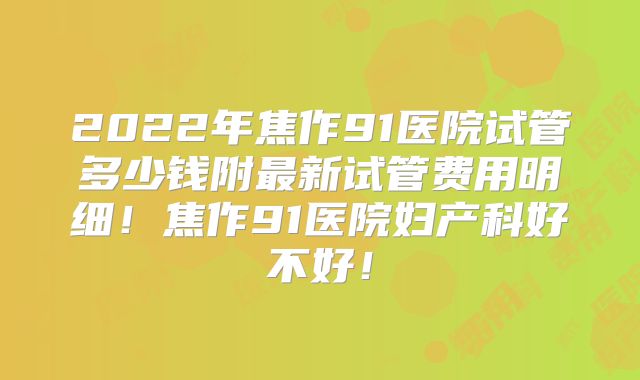 2022年焦作91医院试管多少钱附最新试管费用明细！焦作91医院妇产科好不好！