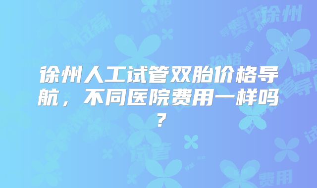 徐州人工试管双胎价格导航，不同医院费用一样吗？