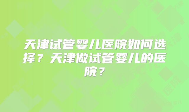 天津试管婴儿医院如何选择？天津做试管婴儿的医院？