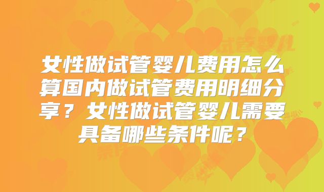 女性做试管婴儿费用怎么算国内做试管费用明细分享？女性做试管婴儿需要具备哪些条件呢？