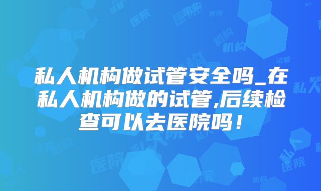 私人机构做试管安全吗_在私人机构做的试管,后续检查可以去医院吗!