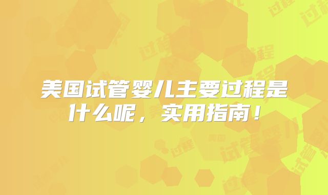 美国试管婴儿主要过程是什么呢，实用指南！