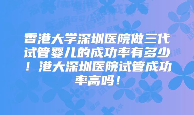 香港大学深圳医院做三代试管婴儿的成功率有多少!港大深圳医院试管成功率高吗!