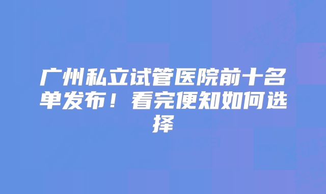 广州私立试管医院前十名单发布！看完便知如何选择