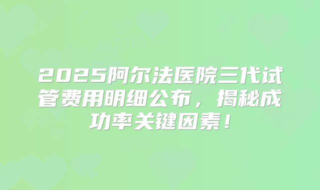 2025阿尔法医院三代试管费用明细公布,揭秘成功率关键因素!