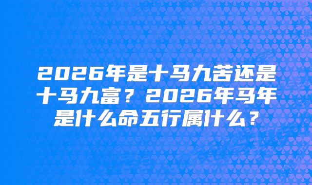 2026年是十马九苦还是十马九富？2026年马年是什么命五行属什么？