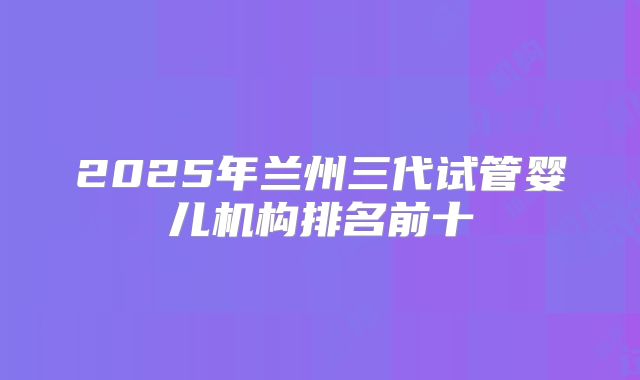 2025年兰州三代试管婴儿机构排名前十