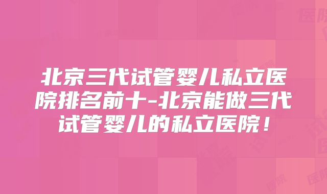 北京三代试管婴儿私立医院排名前十-北京能做三代试管婴儿的私立医院！