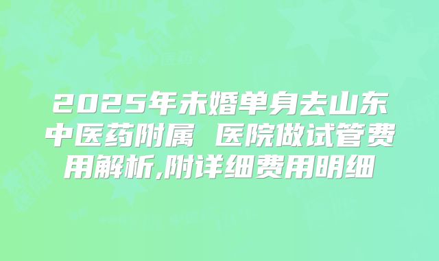 2025年未婚单身去山东中医药附属 医院做试管费用解析,附详细费用明细