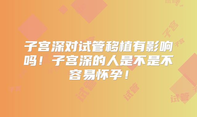 子宫深对试管移植有影响吗！子宫深的人是不是不容易怀孕！