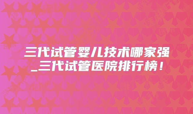 三代试管婴儿技术哪家强_三代试管医院排行榜！