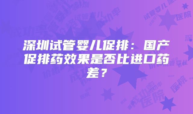 深圳试管婴儿促排：国产促排药效果是否比进口药差？