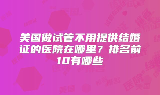 美国做试管不用提供结婚证的医院在哪里?排名前10有哪些