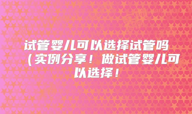 试管婴儿可以选择试管吗（实例分享！做试管婴儿可以选择！