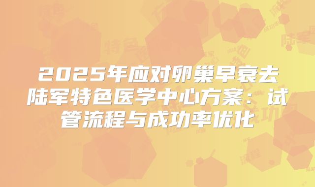 2025年应对卵巢早衰去陆军特色医学中心方案：试管流程与成功率优化