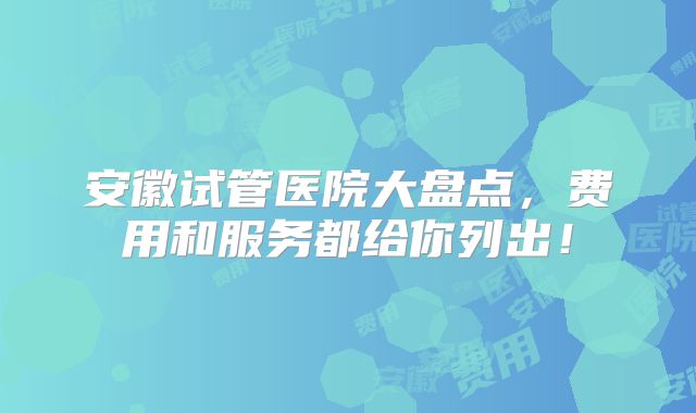安徽试管医院大盘点，费用和服务都给你列出！