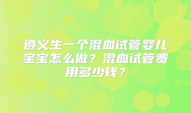 遵义生一个混血试管婴儿宝宝怎么做?混血试管费用多少钱?