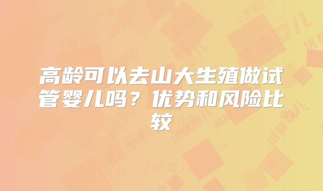 高龄可以去山大生殖做试管婴儿吗？优势和风险比较