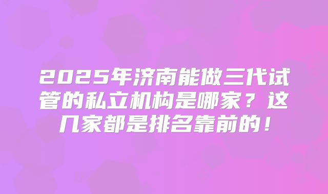 2025年济南能做三代试管的私立机构是哪家？这几家都是排名靠前的！