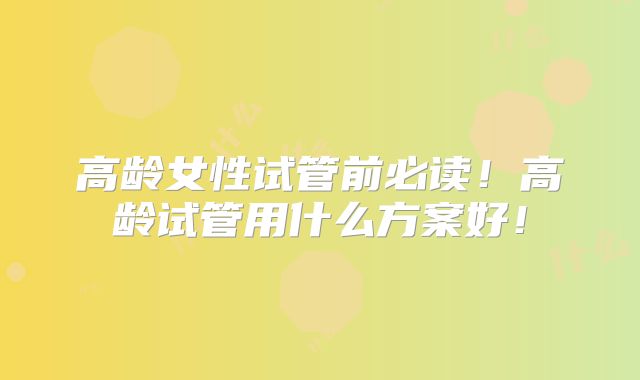 高龄女性试管前必读!高龄试管用什么方案好!