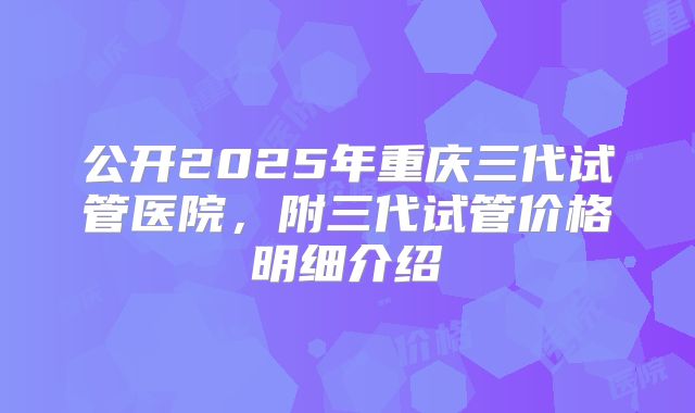 公开2025年重庆三代试管医院,附三代试管价格明细介绍