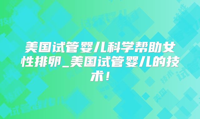 美国试管婴儿科学帮助女性排卵_美国试管婴儿的技术!