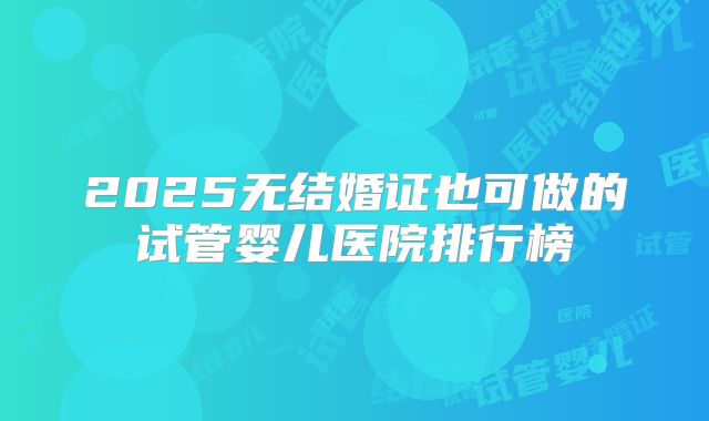 2025无结婚证也可做的试管婴儿医院排行榜