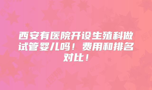 西安有医院开设生殖科做试管婴儿吗!费用和排名对比!