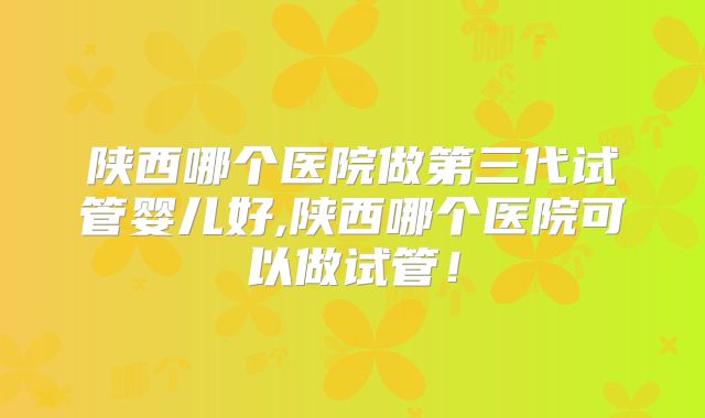 陕西哪个医院做第三代试管婴儿好,陕西哪个医院可以做试管!