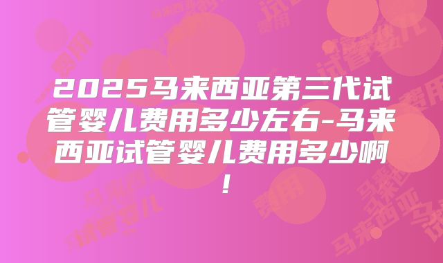 2025马来西亚第三代试管婴儿费用多少左右-马来西亚试管婴儿费用多少啊！