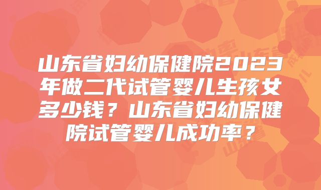 山东省妇幼保健院2023年做二代试管婴儿生孩女多少钱？山东省妇幼保健院试管婴儿成功率？
