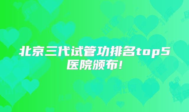 北京三代试管功排名top5医院颁布!