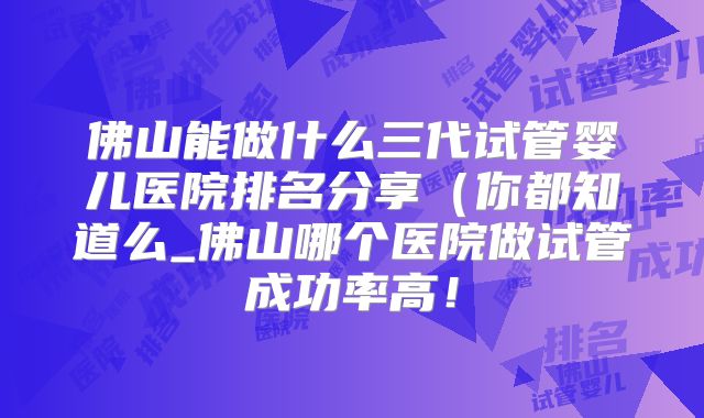 佛山能做什么三代试管婴儿医院排名分享（你都知道么_佛山哪个医院做试管成功率高！