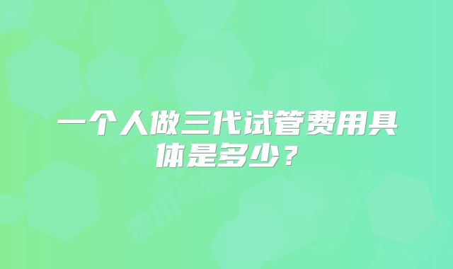 一个人做三代试管费用具体是多少？