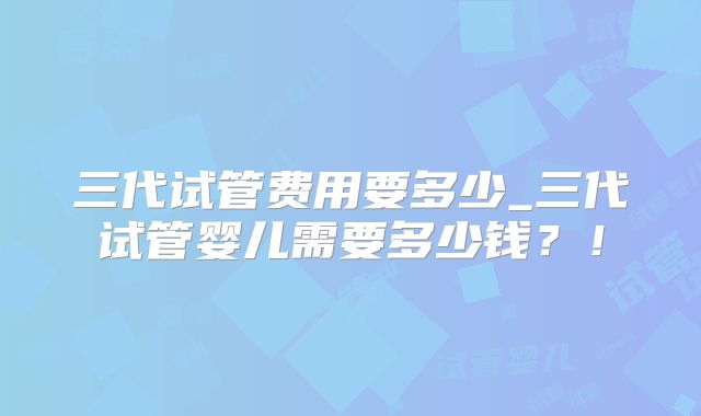 三代试管费用要多少_三代试管婴儿需要多少钱?!