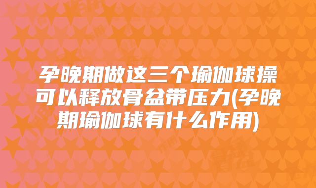 孕晚期做这三个瑜伽球操可以释放骨盆带压力(孕晚期瑜伽球有什么作用)