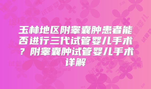 玉林地区附睾囊肿患者能否进行三代试管婴儿手术？附睾囊肿试管婴儿手术详解