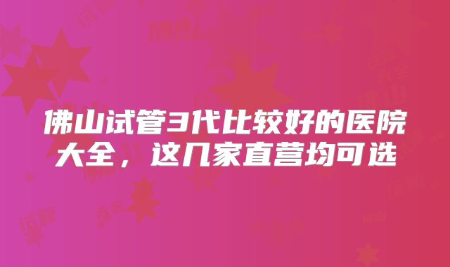 佛山试管3代比较好的医院大全，这几家直营均可选