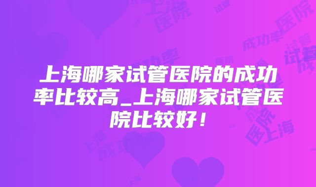 上海哪家试管医院的成功率比较高_上海哪家试管医院比较好！