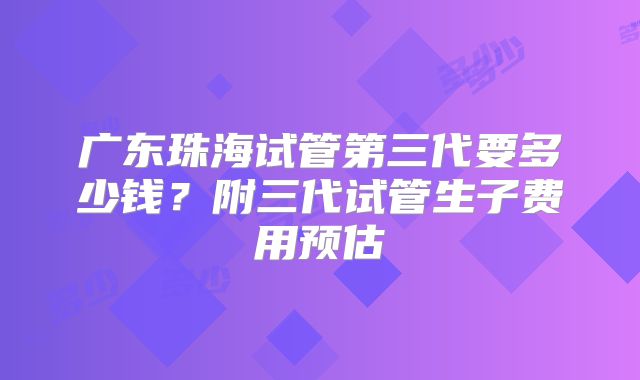 广东珠海试管第三代要多少钱？附三代试管生子费用预估