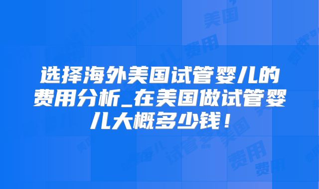 选择海外美国试管婴儿的费用分析_在美国做试管婴儿大概多少钱！