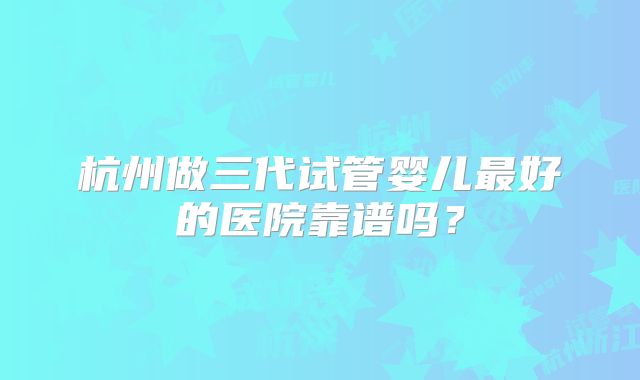 杭州做三代试管婴儿最好的医院靠谱吗?