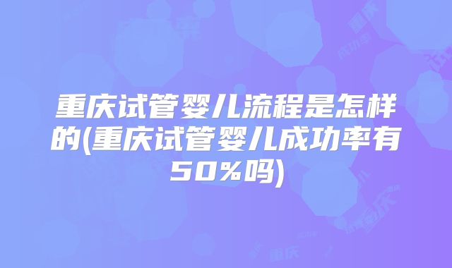 重庆试管婴儿流程是怎样的(重庆试管婴儿成功率有50%吗)