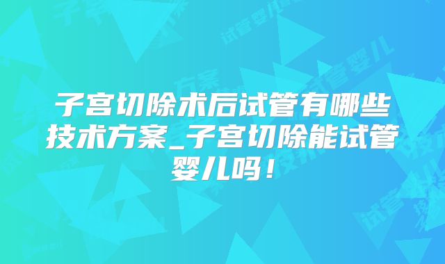 子宫切除术后试管有哪些技术方案_子宫切除能试管婴儿吗！