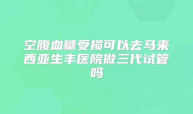 空腹血糖受损可以去马来西亚生丰医院做三代试管吗