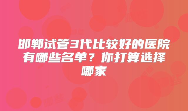 邯郸试管3代比较好的医院有哪些名单？你打算选择哪家