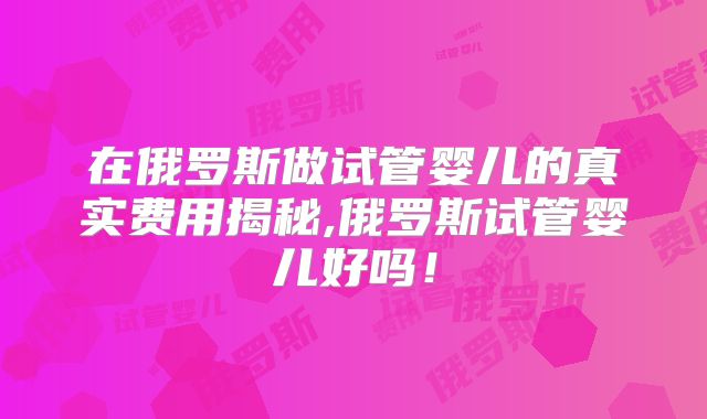 在俄罗斯做试管婴儿的真实费用揭秘,俄罗斯试管婴儿好吗！