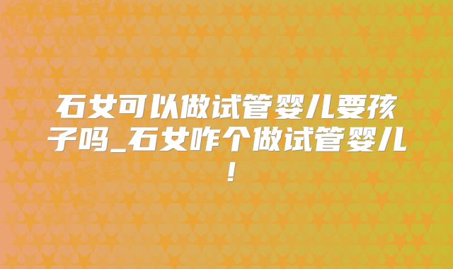 石女可以做试管婴儿要孩子吗_石女咋个做试管婴儿！